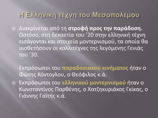  Διακρίνεται από τη στροφή προς την παράδοση.
Ωστόσο, στη δεκαετία του ’20 στην ελληνική τέχνη
εισάγονται και στοιχεία μοντερνισμού, τα οποία θα
υιοθετήσουν οι καλλιτέχνες της λεγόμενης Γενιάς
του ’30.
Εκπρόσωποι του παραδοσιακού κινήματος ήταν ο
Φώτης Κόντογλου, ο Θεόφιλος κ.ά.
 Εκπρόσωποι του ελληνικού μοντερνισμού ήταν ο
Κωνσταντίνος Παρθένης, ο Χατζηκυριάκος Γκίκας, ο
Γιάννης Γαϊτής κ.ά.
 