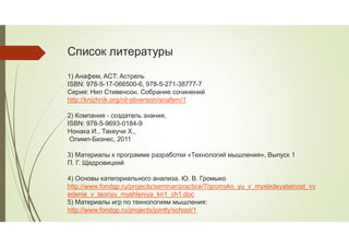 Список литературы
1) Анафем, ACT: Астрель
ISBN: 978-5-17-066500-6, 978-5-271-38777-7
Серия: Нил Стивенсон. Собрание сочинений
http://knizhnik.org/nil-stivenson/anafem/1
2) Компания - создатель знания,
ISBN: 978-5-9693-0184-9
Нонака И., Такеучи Х.,
Олимп-Бизнес, 2011
3) Материалы к программе разработки «Технологий мышления», Выпуск 1
П. Г. Щедровицкий
4) Основы категориального анализа. Ю. В. Громыко
http://www.fondgp.ru/projects/seminar/practice/7/gromyko_yu_v_mysledeyatelnost_vv
edenie_v_teoriyu_myshleniya_kn1_ch1.doc
5) Материалы игр по технологиям мышления:
http://www.fondgp.ru/projects/jointly/school/1
 