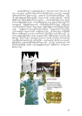 tar&duefEdkifiHwGif yxrOD;qkH;jyXmef;aom "Jim Crow Laws" (Jim Crow qdk
aom pum;vkH;rSm vlrJwdk‹udk ESdrfaompum;wpfvkH;jzpfonf?) Oya'onf ,ae‹u|Efkyf
wdk‹.acwfwdkifatmif &Sdaeao;onf? vlrJrsm;udk vlom;uJhodk‹rqufqH-uacs? olwdk‹
udk tjrJwef;&GH&Smrkef;wD;-uonfhtjyif/ ae&mwumwGif txifao;-uonf? xdkuJhodk‹
jzpfjcif;onf yk*~dKvftcsdKŒ.vkyf&yfomr[kwfay? tar&duefEdkifiH.Oya't& jyXmef;
xm;aomtjyKtrljzpfayonf? wufeufpDjynfe,fY 1875=ckESpfwGif rD;&xm;ESifh "gwf
&xm;rsm;wGif vlrsdK;cGJjcm;a&;Oya'udk yxrOD;qkH;jyXmef;vdkufonfESifh wjydKifwnf;
awmifydkif;e,frsm;tm;vkH;wGif rD;&xm;rsm;Y vlrsdK;t&cJGjcm;owfrSwfjcif;jyKvkyf-uav
onf? “vljzLrsm;om”[laomqdkif;bkwfum;csyfrsm;/ “vlrJrsm;twGuf”[laomqdkif;
bkwfum;csyfrsm;/ ae&mwumwdkif; awG‹jrif&avonf? ‚if;wdk‹tm;vkH;rSm eudk&SdaejyD;
jzpfaom tajctaeudk Oya't& w&m;0ifatmif jyKvkyfjcif;omv#if jzpfayonf? Oy
a't& vljzLvlrJcGJjcm;&efrSm aq;&kH/ tusOf;axmifESifh ocsõKif;rsm;wGif rvkyfrae& udpP
jzpfonf? odk‹aomfvnf;/ vufawG‹wGif/ a[mfw,f/ Zmwf&kH/ pmzwfcef;/ "gwfavScg;ESifh
bk&m;&Sdcdk;ausmif;rsm;wGifvnf; usifhokH;-u.? ausmif;rsm;wGif xdkuJhodk‹ tom;ta&mif
cGJjcm;r+a-umifh trsm;qkH;xdcdkufepfemr+cHpm;&ayonf? ‚if;onf vlrJrsm;twGuf txd
cdkufqkH;tcsufjzpfI/ olwdk‹. ,Ofaus;r+zGHŒjzdK;a&;twGuf t-uD;qkH;aom t[ef‹twm;
jzpfaeayonf?
45
 