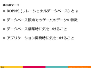 Copyright © DeNA Co.,Ltd. All Rights Reserved.
本日のテーマ
 RDBMS (リレーショナルデータベース) とは
 データベース観点でのゲームのデータの特徴
 データベース構築時に気をつけること
 アプリケーション開発時に気をつけること
 