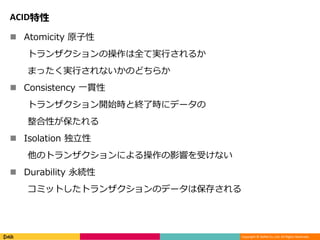 Copyright © DeNA Co.,Ltd. All Rights Reserved.
ACID特性
 Atomicity 原子性
トランザクションの操作は全て実行されるか
まったく実行されないかのどちらか
 Consistency 一貫性
トランザクション開始時と終了時にデータの
整合性が保たれる
 Isolation 独立性
他のトランザクションによる操作の影響を受けない
 Durability 永続性
コミットしたトランザクションのデータは保存される
 