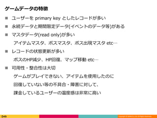Copyright © DeNA Co.,Ltd. All Rights Reserved.
ゲームデータの特徴
 ユーザーを primary key としたレコードが多い
 永続データと期間限定データ(イベントのデータ等)がある
 マスタデータ(read only)が多い
アイテムマスタ、ボスマスタ、ボス出現マスタ etc…
 レコードの状態更新が多い
ボスのHP減少、HP回復、マップ移動 etc…
 可用性・整合性は大切
ゲームがプレイできない、アイテムを使用したのに
回復していない等の不具合・障害に対して、
課金しているユーザーの温度感は非常に高い
 