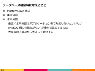 Copyright © DeNA Co.,Ltd. All Rights Reserved.
データベース構築時に考えること
 Master/Slave 構成
 垂直分割
 水平分割
垂直／水平分割はアプリケーション側で対応しないといけない
(MySQL 側に仕組みがない)が後から追加するのは
大変なので最初から考慮して開発する
 