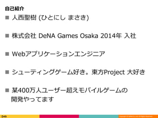 Copyright © DeNA Co.,Ltd. All Rights Reserved.
自己紹介
 人西聖樹 (ひとにし まさき)
 株式会社 DeNA Games Osaka 2014年 入社
 Webアプリケーションエンジニア
 シューティングゲーム好き。東方Project 大好き
 某400万人ユーザー超えモバイルゲームの
開発やってます
 