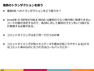 Copyright © DeNA Co.,Ltd. All Rights Reserved.
複数のトランザクションを扱う
 複数DB へのトランザクションをどう扱うか？
 InnoDB の REPEATABLE READ は最初のクエリ発行時に取得できるレ
コードの値が決定するので、各DBに対して最初のクエリをいつ投げる
か意識する必要がある。
 コミットタイミングは全て同一で行うのが楽
 コミットタイミングが別々だとデータ不整合が起こりやすくなる(片方
はコミット済みなのにもう片方はロールバックとか…
 