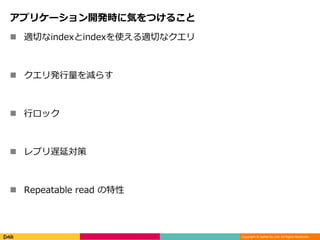 Copyright © DeNA Co.,Ltd. All Rights Reserved.
アプリケーション開発時に気をつけること
 適切なindexとindexを使える適切なクエリ
 クエリ発行量を減らす
 行ロック
 レプリ遅延対策
 Repeatable read の特性
 