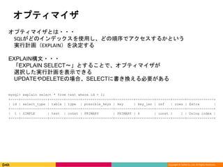 Copyright © DeNA Co.,Ltd. All Rights Reserved.
オプティマイザ
オプティマイザとは・・・
SQLがどのインデックスを使用し、どの順序でアクセスするかという
実行計画（EXPLAIN）を決定する
EXPLAIN構文・・・
「EXPLAIN SELECT～」とすることで、オプティマイザが
選択した実行計画を表示できる
UPDATEやDELETEの場合、SELECTに書き換える必要がある
mysql> explain select * from test where id = 1;
+----+-------------+-------+-------+---------------+---------+---------+-------+------+-------------+
| id | select_type | table | type | possible_keys | key | key_len | ref | rows | Extra |
+----+-------------+-------+-------+---------------+---------+---------+-------+------+-------------+
| 1 | SIMPLE | test | const | PRIMARY | PRIMARY | 4 | const | 1 | Using index |
+----+-------------+-------+-------+---------------+---------+---------+-------+------+-------------+
 