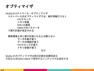 Copyright © DeNA Co.,Ltd. All Rights Reserved.
オプティマイザ
MySQLはコストベース・オプティマイザ
コストベースのオプティマイザでは、統計情報だけなく
CPUクロック
メモリ容量
DISK I/O速度
DBMSでのパラメータ
で実行計画が決定される
開発環境と同じ実行計画になるとは限らない
データ件数が違う
データの種類が違う
CPUクロックが違う
メモリ容量が違う
など
MySQL のオプティマイザは実行計画を結構見誤る
不安ならばFORCE INDEX で使用するインデックスを指定する
 