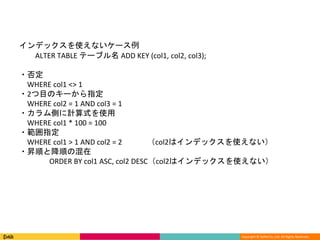 Copyright © DeNA Co.,Ltd. All Rights Reserved.
インデックスを使えないケース例
ALTER TABLE テーブル名 ADD KEY (col1, col2, col3);
・否定
WHERE col1 <> 1
・2つ目のキーから指定
WHERE col2 = 1 AND col3 = 1
・カラム側に計算式を使用
WHERE col1 * 100 = 100
・範囲指定
WHERE col1 > 1 AND col2 = 2 （col2はインデックスを使えない）
・昇順と降順の混在
ORDER BY col1 ASC, col2 DESC（col2はインデックスを使えない）
 
