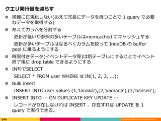 Copyright © DeNA Co.,Ltd. All Rights Reserved.
クエリ発行量を減らす
 綺麗に正規化しない(あえて冗長にデータを持つことで 1 query で必要
なデータを取得する)
 あえてカラムを分割する
更新が低いが参照の多いテーブルはmemcached にキャッシュする
更新が多いテーブルはなるべくカラムを絞って InnoDB の buffer
pool に乗るようにする
 時限付きデータ(イベントデータ等)は別テーブルにすることでイベント
終了後に drop table できるようにする
 IN句でSELECT
SELECT * FROM user WHERE id IN(1, 2, 3, ...);
 Bulk insert
INSERT INTO user values (1,'tanaka'),(2,'yamada'),(3,'hansen');
 INSERT INTO … ON DUPLICATE KEY UPDATE …
レコードが存在しなければ INSERT 、存在すれば UPDATE を 1
query で実行できる。
 