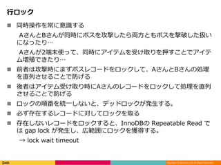 Copyright © DeNA Co.,Ltd. All Rights Reserved.
行ロック
 同時操作を常に意識する
AさんとBさんが同時にボスを攻撃したら両方ともボスを撃破した扱い
になったり…
Aさんが2端末使って、同時にアイテムを受け取りを押すことでアイテ
ム増殖できたり…
 前者は攻撃時にまずボスレコードをロックして、AさんとBさんの処理
を直列させることで防げる
 後者はアイテム受け取り時にAさんのレコードをロックして処理を直列
させることで防げる
 ロックの順番を統一しないと、デッドロックが発生する。
 必ず存在するレコードに対してロックを取る
 存在しないレコードをロックすると、InnoDBの Repeatable Read で
は gap lock が発生し、広範囲にロックを獲得する。
→ lock wait timeout
 