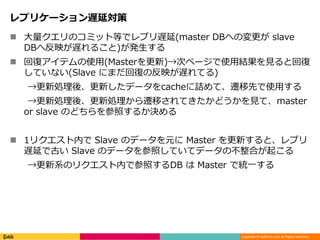 Copyright © DeNA Co.,Ltd. All Rights Reserved.
レプリケーション遅延対策
 大量クエリのコミット等でレプリ遅延(master DBへの変更が slave
DBへ反映が遅れること)が発生する
 回復アイテムの使用(Masterを更新)→次ページで使用結果を見ると回復
していない(Slave にまだ回復の反映が遅れてる)
→更新処理後、更新したデータをcacheに詰めて、遷移先で使用する
→更新処理後、更新処理から遷移されてきたかどうかを見て、master
or slave のどちらを参照するか決める
 1リクエスト内で Slave のデータを元に Master を更新すると、レプリ
遅延で古い Slave のデータを参照していてデータの不整合が起こる
→更新系のリクエスト内で参照するDB は Master で統一する
 