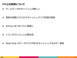 Copyright © DeNA Co.,Ltd. All Rights Reserved.
KVSとの併用について
 ゲームデータのキャッシュは難しい
 更新を頻繁に行うのでキャッシュクリア処理が面倒
 忘れると気づきづらい障害に
 トランザクションとの整合性
 Read Only のデータ(マスタ等)をキャッシュするのが一番楽
 
