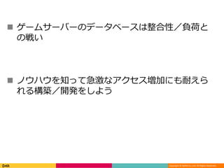 Copyright © DeNA Co.,Ltd. All Rights Reserved.
 ゲームサーバーのデータベースは整合性／負荷と
の戦い
 ノウハウを知って急激なアクセス増加にも耐えら
れる構築／開発をしよう
 