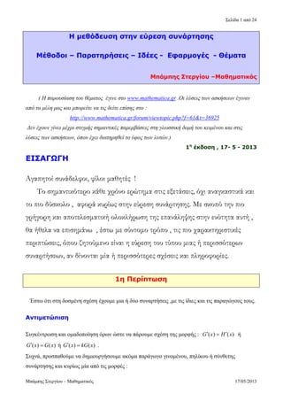 Σελίδα 1 από 24
Η μεθόδευση στην εύρεση συνάρτησης
Μέθοδοι – Παρατηρήσεις – Ιδέες - Εφαρμογές - Θέματα
Μπάμπης Στεργίου –Μαθηματικός
( Η παρουσίαση του θέματος έγινε στο www.mathematica.gr .Οι λύσεις των ασκήσεων έγιναν
από τα μέλη μας και μπορείτε να τις δείτε επίσης στο :
http://www.mathematica.gr/forum/viewtopic.php?f=61&t=36925
Δεν έχουν γίνει μέχρι στιγμής σημαντικές παρεμβάσεις στη γλωσσική δομή του κειμένου και στις
λύσεις των ασκήσεων, όπου έχει διατηρηθεί το ύφος των λυτών.)
1η
έκδοση , 17- 5 - 2013
ΕΙΣΑΓΩΓΗ
Αγαπητοί συνάδελφοι, φίλοι μαθητές !
Το σημαντικότερο κάθε χρόνο ερώτημα στις εξετάσεις, όχι αναγκαστικά και
το πιο δύσκολο , αφορά κυρίως στην εύρεση συνάρτησης. Με σκοπό την πιο
γρήγορη και αποτελεσματική ολοκλήρωση της επανάληψης στην ενότητα αυτή ,
θα ήθελα να επισημάνω , έστω με σύντομο τρόπο , τις πιο χαρακτηριστικές
περιπτώσεις, όπου ζητούμενο είναι η εύρεση του τύπου μιας ή περισσότερων
συναρτήσεων, αν δίνονται μία ή περισσότερες σχέσεις και πληροφορίες.
1η Περίπτωση
Έστω ότι στη δοσμένη σχέση έχουμε μια ή δύο συναρτήσεις ,με τις ίδιες και τις παραγώγους τους.
Αντιμετώπιση
Συγκέντρωση και ομαδοποίηση όρων ώστε να πάρουμε σχέση της μορφής : ή
ή .
( ) ( ) G x H x
( ) ( ) G x G x ( ) ( ) G x kG x
Συχνά, προσπαθούμε να δημιουργήσουμε ακόμα παράγωγο γινομένου, πηλίκου ή σύνθετης
συνάρτησης και κυρίως μία από τις μορφές :
Μπάμπης Στεργίου – Μαθηματικός 17/05/2013
 