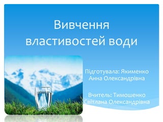 Вивчення
властивостей води
Підготувала: Якименко
Анна Олександрівна
Вчитель: Тимошенко
Світлана Олександрівна
 