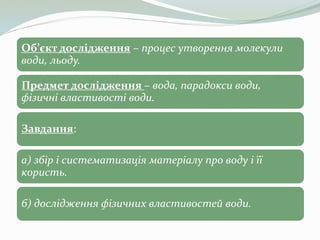 Об’єкт дослідження – процес утворення молекули
води, льоду.
Предмет дослідження – вода, парадокси води,
фізичні властивост...