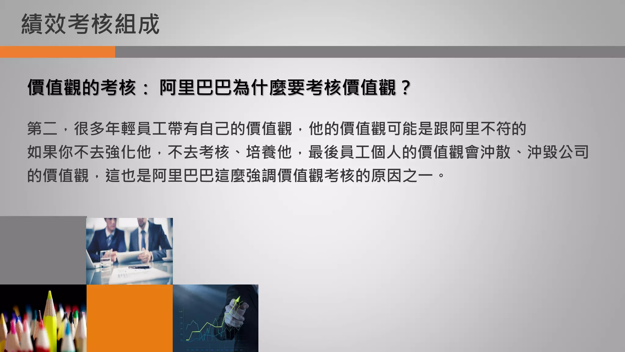績效考核組成
價值觀的考核： 阿里巴巴為什麼要考核價值觀？
第二，很多年輕員工帶有自己的價值觀，他的價值觀可能是跟阿里不符的
如果你不去強化他，不去考核、培養他，最後員工個人的價值觀會沖散、沖毀公司
的價值觀，這也是阿里巴巴這麼強調價值觀考核的原因之一。
 