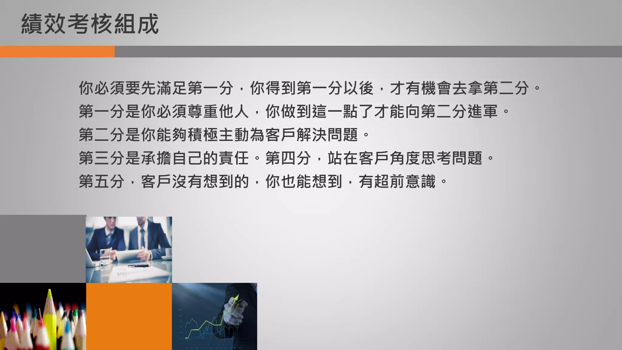 績效考核組成
你必須要先滿足第一分，你得到第一分以後，才有機會去拿第二分。
第一分是你必須尊重他人，你做到這一點了才能向第二分進軍。
第二分是你能夠積極主動為客戶解決問題。
第三分是承擔自己的責任。第四分，站在客戶角度思考問題。
第五分，客戶沒有想到的，你也能想到，有超前意識。
 