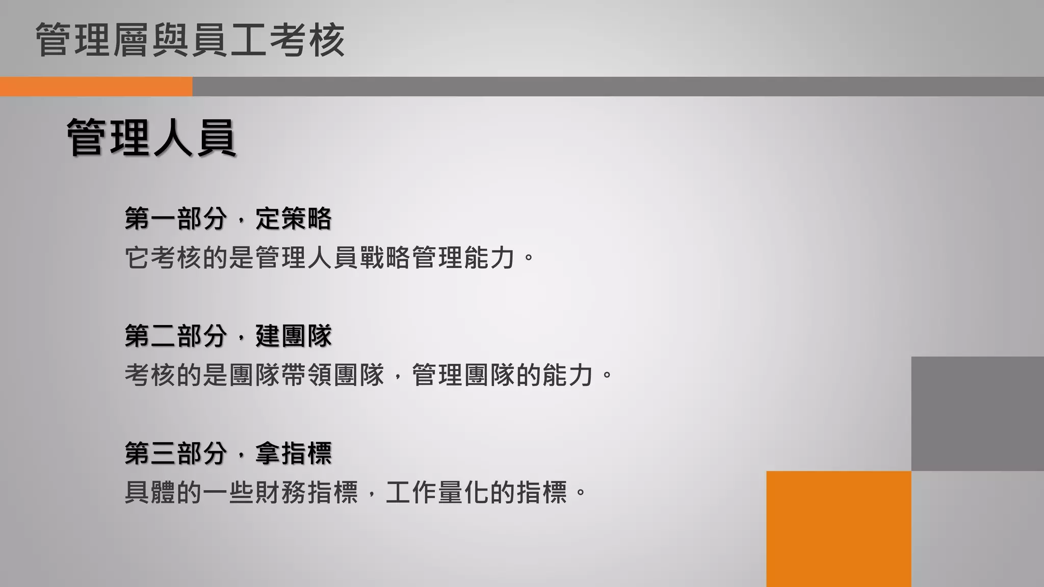 管理層與員工考核
第一部分，定策略
它考核的是管理人員戰略管理能力。
第二部分，建團隊
考核的是團隊帶領團隊，管理團隊的能力。
第三部分，拿指標
具體的一些財務指標，工作量化的指標。
管理人員
 