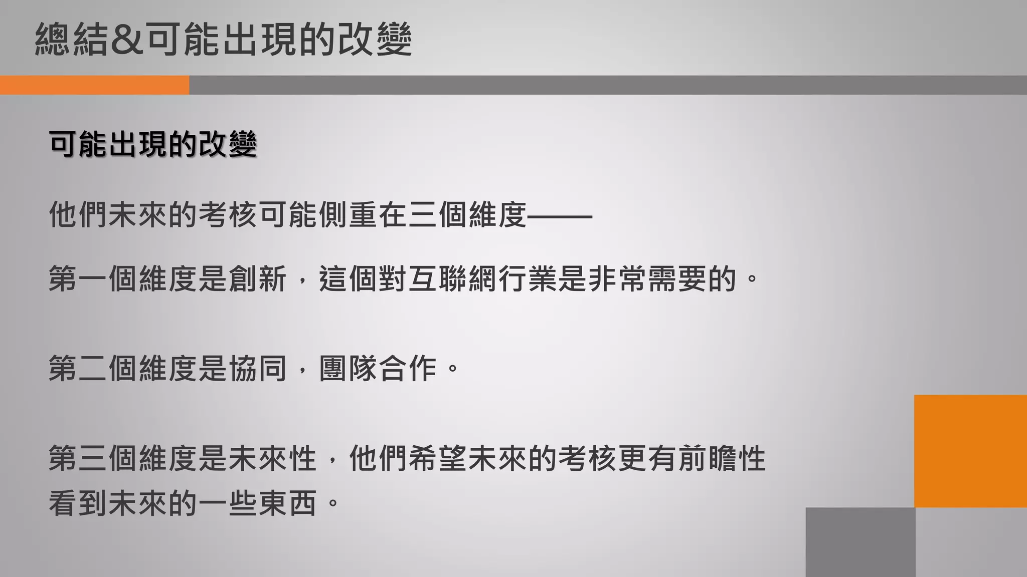 總結&可能出現的改變
可能出現的改變
他們未來的考核可能側重在三個維度——
第一個維度是創新，這個對互聯網行業是非常需要的。
第二個維度是協同，團隊合作。
第三個維度是未來性，他們希望未來的考核更有前瞻性
看到未來的一些東西。
 