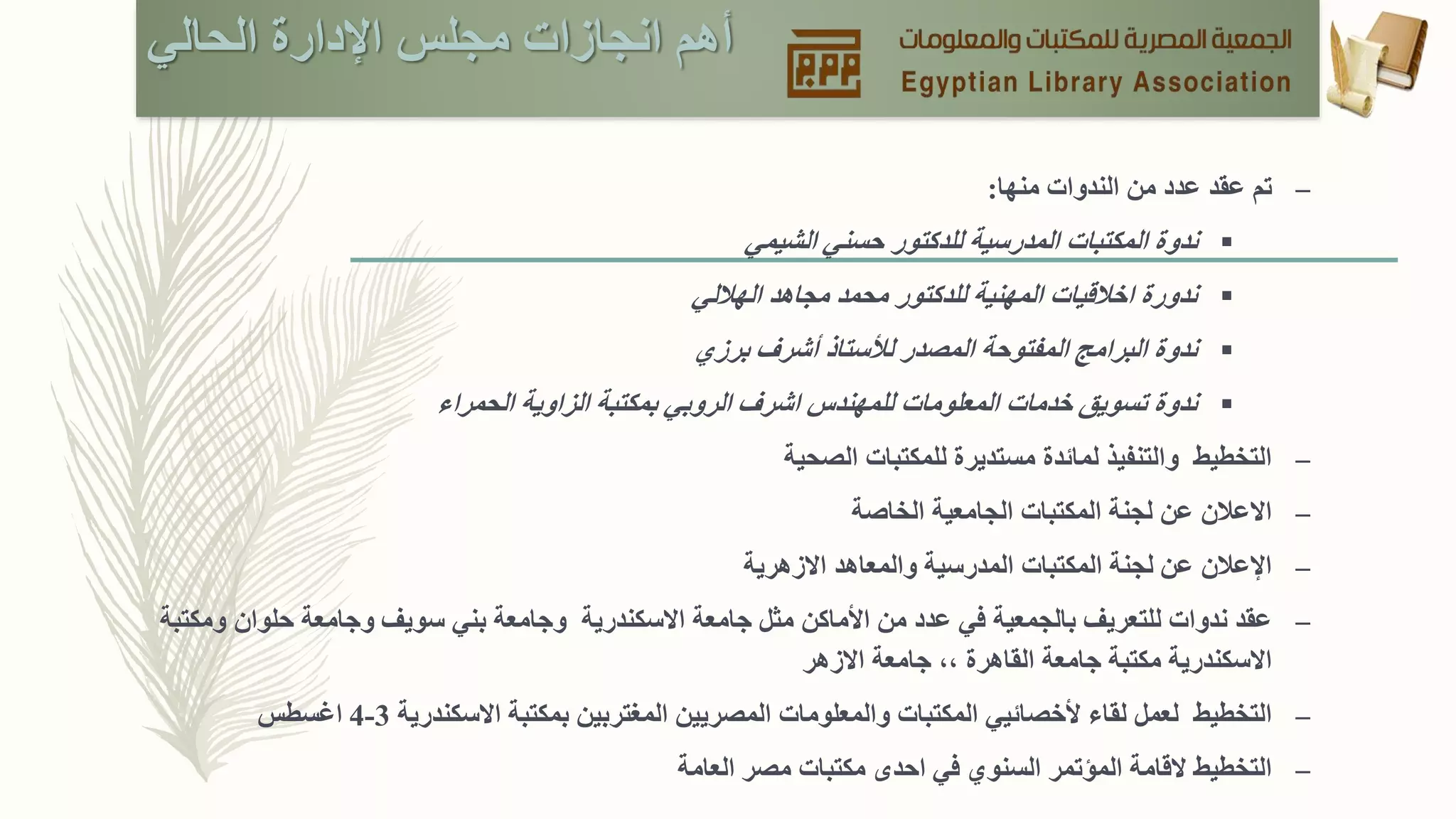 ‫الحالي‬ ‫اإلدارة‬ ‫مجلس‬ ‫انجازات‬ ‫أهم‬
–‫الندوات‬ ‫من‬ ‫عدد‬ ‫عقد‬ ‫تم‬‫منها‬:
‫الشيمي‬ ‫حسني‬ ‫للدكتور‬ ‫المدرسية‬ ‫المكتبات‬ ‫ندوة‬
‫مجاهد‬ ‫محمد‬ ‫للدكتور‬ ‫المهنية‬ ‫اخالقيات‬ ‫ندورة‬‫الهاللي‬
‫لألستاذ‬ ‫المصدر‬ ‫المفتوحة‬ ‫البرامج‬ ‫ندوة‬‫أ‬‫برزي‬ ‫شرف‬
‫اشرف‬ ‫للمهندس‬ ‫المعلومات‬ ‫خدمات‬ ‫تسويق‬ ‫ندوة‬‫بمكتبة‬ ‫الروبي‬‫الحمراء‬ ‫الزاوية‬
–‫الصحية‬ ‫للمكتبات‬ ‫مستديرة‬ ‫لمائدة‬ ‫والتنفيذ‬ ‫التخطيط‬
–‫اال‬‫الخاصة‬ ‫الجامعية‬ ‫المكتبات‬ ‫لجنة‬ ‫عن‬ ‫عالن‬
–‫عن‬ ‫اإلعالن‬‫االزهرية‬ ‫والمعاهد‬ ‫المدرسية‬ ‫المكتبات‬ ‫لجنة‬
–‫ندوات‬ ‫عقد‬‫ل‬‫ا‬ ‫من‬ ‫عدد‬ ‫في‬ ‫بالجمعية‬ ‫لتعريف‬‫أل‬‫ماكن‬‫مثل‬‫االسكندرية‬ ‫جامعة‬‫ومكتبة‬ ‫حلوان‬ ‫وجامعة‬ ‫سويف‬ ‫بني‬ ‫وجامعة‬
‫االسكندرية‬‫االزهر‬ ‫جامعة‬ ،، ‫القاهرة‬ ‫جامعة‬ ‫مكتبة‬
–‫التخطيط‬‫ألخصائي‬ ‫لقاء‬ ‫لعمل‬‫ي‬‫و‬ ‫المكتبات‬‫المعلومات‬‫المصريين‬‫االسكندرية‬ ‫بمكتبة‬ ‫المغتربين‬3-4‫اغسطس‬
–‫العامة‬ ‫مصر‬ ‫مكتبات‬ ‫احدى‬ ‫في‬ ‫السنوي‬ ‫المؤتمر‬ ‫القامة‬ ‫التخطيط‬
 