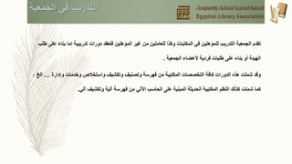 ‫ب‬ ‫إما‬ ‫تدريبية‬ ‫دورات‬ ‫فتعقد‬ ‫المؤهلين‬ ‫غير‬ ‫من‬ ‫للعاملين‬ ‫وكذا‬ ‫المكتبات‬ ‫في‬ ‫للمؤهلين‬ ‫التدريب‬ ‫الجمعية‬ ‫تقدم‬‫طلب‬ ‫على‬ ‫ناء‬
‫أو‬ ‫الهيئة‬‫بناء‬‫الجمعية‬ ‫ألعضاء‬ ‫فردية‬ ‫طلبات‬ ‫على‬.
‫وقد‬‫وإدارة‬ ‫وخدمات‬ ‫واستخالص‬ ‫وتكشيف‬ ‫وتصنيف‬ ‫فهرسة‬ ‫من‬ ‫المكتبية‬ ‫التخصصات‬ ‫كافة‬ ‫الدورات‬ ‫هذه‬ ‫شملت‬…، ‫الخ‬
‫آلي‬ ‫وتكشيف‬ ‫آلية‬ ‫فهرسة‬ ‫من‬ ‫اآللي‬ ‫الحاسب‬ ‫على‬ ‫المبنية‬ ‫الحديثة‬ ‫المكتبية‬ ‫النظم‬ ‫كذلك‬ ‫شملت‬ ‫كما‬.
‫الجمعية‬ ‫في‬ ‫التدريب‬
 