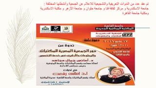 ‫المختلفة‬ ‫وأنشطتها‬ ‫الجمعية‬ ‫عن‬ ‫لالعالم‬ ‫والتشجيعية‬ ‫التعريفية‬ ‫الندوات‬ ‫من‬ ‫عدد‬ ‫عقد‬ ‫تم‬:
‫االسكندرية‬ ‫مكتبة‬ ‫و‬ ‫األزهر‬ ‫جامعة‬ ‫و‬ ‫حلوان‬ ‫جامعة‬ ‫و‬ ‫قنا‬ ‫ثقافة‬ ‫مركز‬ ‫و‬ ‫االسكندرية‬ ‫جامعة‬
‫القاهرة‬ ‫جامعة‬ ‫ومكتبة‬
 