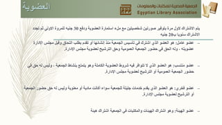 ‫العضوية‬
‫ودفع‬ ‫العضوية‬ ‫استمارة‬ ‫ملء‬ ‫مع‬ ‫شخصيتين‬ ‫صورتين‬ ‫بتوفير‬ ‫مرة‬ ‫الول‬ ‫االشتراك‬ ‫يتم‬30‫تجدد‬ ‫ثم‬ ‫االولي‬ ‫للمروة‬ ‫جنيه‬
‫ب‬ ‫سنويا‬ ‫االشتراك‬20‫جنيه‬
–‫عامل‬ ‫عضو‬:‫اإلدا‬ ‫مجلس‬ ‫وقبل‬ ‫التحاق‬ ‫بطلب‬ ‫تقدم‬ ‫أو‬ ‫إنشائها‬ ‫منذ‬ ‫الجمعية‬ ‫تأسيس‬ ‫في‬ ‫اشترك‬ ‫الذي‬ ‫العضو‬ ‫هو‬‫رة‬
‫اإلدارة‬ ‫مجلس‬ ‫لعضوية‬ ‫الترشيح‬ ‫وحق‬ ‫العمومية‬ ‫الجمعية‬ ‫حضور‬ ‫في‬ ‫الحق‬ ‫وله‬ ، ‫عضويته‬.
–‫منتسب‬ ‫عضو‬:‫ل‬ ‫وليس‬ ، ‫الجمعية‬ ‫بنشاط‬ ‫يتمتع‬ ‫وهو‬ ‫الكاملة‬ ‫العضوية‬ ‫شروط‬ ‫فيه‬ ‫تتوافر‬ ‫ال‬ ‫الذي‬ ‫العضو‬ ‫هو‬‫في‬ ‫حق‬ ‫ه‬
‫اإلدارة‬ ‫مجلس‬ ‫لعضوية‬ ‫الترشيح‬ ‫أو‬ ‫العمومية‬ ‫الجمعية‬ ‫حضور‬.
–‫فخري‬ ‫عضو‬:‫الج‬ ‫حضور‬ ‫حق‬ ‫له‬ ‫وليس‬ ‫معنوية‬ ‫أو‬ ‫مادية‬ ‫أكانت‬ ‫سواء‬ ‫للجمعية‬ ‫جليلة‬ ‫خدمات‬ ‫يقدم‬ ‫الذي‬ ‫العضو‬ ‫هو‬‫معية‬
‫اإلدارة‬ ‫مجلس‬ ‫لعضوية‬ ‫الترشيح‬ ‫أو‬.
–‫الهيئة‬ ‫عضو‬:‫هيئة‬ ‫اشتراك‬ ‫الجمعية‬ ‫في‬ ‫والمكتبات‬ ‫الهيئات‬ ‫اشتراك‬ ‫وهو‬
 