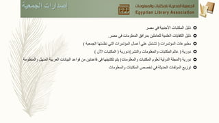 ‫الجمعية‬ ‫إصدارات‬
‫دليل‬‫المكتبات‬‫األجنبية‬‫في‬‫مصر‬
‫دليل‬‫الكفايات‬‫العلمية‬‫للعاملين‬‫بمرافق‬‫المعلومات‬‫في‬‫مصر‬.
‫مطبوعات‬‫المؤتمرات‬(‫تشتمل‬‫علي‬‫أعمال‬‫المؤتمرات‬‫التي‬‫نظمتها‬‫الجمعية‬)
‫دورية‬(‫عالم‬‫المكتبات‬‫والمعلومات‬‫والنشر‬)‫دورية‬(‫المكتبات‬‫اآلن‬)
‫دورية‬(‫المجلة‬‫الدولية‬‫لعلوم‬‫المكتبات‬‫والمعلومات‬)‫يتم‬‫تكشيفها‬‫في‬‫قاعدتين‬‫من‬‫قواعد‬‫البيانات‬‫العرب‬‫ية‬‫المنهل‬‫والمنظومة‬
‫توزيع‬‫المؤلفات‬‫الحديثة‬‫في‬‫تخصص‬‫المكتبات‬‫والمعلومات‬
 