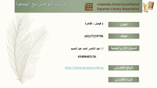 ‫الجمعية‬ ‫مع‬ ‫التواصل‬ ‫بيانات‬
‫العنوان‬1‫فيصل‬-‫القاهرة‬‫العشرين‬ ‫ش‬ ‫مع‬ ‫المساكن‬ ‫تقاطع‬ ‫جالل‬ ‫محمد‬–‫فيصل‬–
‫الجيزة‬
‫الهاتف‬37239798(02)
‫للجمعية‬ ‫اإلداري‬ ‫المسئول‬
‫االلكتروني‬ ‫البريد‬
‫االلكتروني‬ ‫الموقع‬
‫أ‬/‫الحميد‬ ‫عبد‬ ‫أحمد‬ ‫الناصر‬ ‫عبد‬
01008403136
http://elaegypt.mans.edu.eg
ela_2013@yahoo.com
 