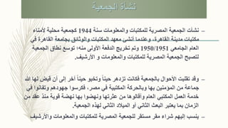 ‫الجمعية‬ ‫نشأة‬
–‫ن‬‫شأت‬‫سنة‬ ‫والمعلومات‬ ‫للمكتبات‬ ‫المصرية‬ ‫الجمعية‬1944‫ألمناء‬ ‫محلية‬ ‫كجمعية‬
‫ف‬ ‫القاهرة‬ ‫بجامعة‬ ‫والوثائق‬ ‫المكتبات‬ ‫معهد‬ ‫أنشئ‬ ‫وعندما‬ ،‫القاهرة‬ ‫مدينة‬ ‫مكتبات‬‫ي‬
‫الجامعي‬ ‫العام‬1950/1951‫الجمعية‬ ‫نطاق‬ ‫توسع‬ ‫منه؛‬ ‫األولى‬ ‫الدفعة‬ ‫تخريج‬ ‫وتم‬
‫للمكتبات‬ ‫المصرية‬ ‫الجمعية‬ ‫لتصبح‬‫والمعلومات‬‫األرشيف‬ ‫و‬.
–‫ق‬ ‫أن‬ ‫إلى‬ ‫آخر‬ ً‫ا‬‫حين‬ ‫وتخبو‬ ً‫ا‬‫حين‬ ‫تزدهر‬ ‫فكانت‬ ‫بالجمعية‬ ‫األحوال‬ ‫تقلبت‬ ‫وقد‬‫هللا‬ ‫لها‬ ‫يض‬
‫وتفانو‬ ‫جهودهم‬ ‫فكرسوا‬ ،‫مصر‬ ‫في‬ ‫المكتبية‬ ‫وبالحركة‬ ‫بها‬ ‫المؤمنين‬ ‫من‬ ‫جماعة‬‫في‬ ‫ا‬
‫عقد‬ ‫منذ‬ ‫قوية‬ ‫نهضة‬ ‫بها‬ ‫ونهضوا‬ ‫عثرتها‬ ‫من‬ ‫وأقالوها‬ ‫العام‬ ‫المكتبي‬ ‫العمل‬ ‫خدمة‬‫من‬
‫الجمعية‬ ‫لهذه‬ ‫الثاني‬ ‫الميالد‬ ‫أو‬ ‫الثاني‬ ‫البعث‬ ‫يعتبر‬ ‫بما‬ ‫الزمان‬.
–‫إليه‬ ‫ينسب‬‫م‬‫واألر‬ ‫والمعلومات‬ ‫للمكتبات‬ ‫المصرية‬ ‫للجمعية‬ ‫مستقر‬ ‫مقر‬ ‫شراء‬‫شيف‬
 