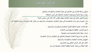 ‫الجمعية‬ ‫أهداف‬
–‫توثيق‬‫والوثائق‬ ‫والمعلومات‬ ‫المكتبات‬ ‫مجال‬ ‫في‬ ‫العاملين‬ ‫بين‬ ‫التعارف‬ ‫روابط‬
–‫إيجاد‬‫المختلفة‬ ‫الدول‬ ‫في‬ ‫المتناظرة‬ ‫المكتبات‬ ‫جمعيات‬ ‫مع‬ ‫علمية‬ ‫روابط‬
–‫وضع‬‫الدولة‬ ‫مستوى‬ ‫على‬ ‫فيه‬ ‫األداء‬ ‫تطوير‬ ‫بهدف‬ ‫المكتبات‬ ‫مجال‬ ‫في‬ ‫للعمل‬ ‫المعايير‬
–‫نشر‬‫البحوث‬‫والدراسات‬‫المتخصصة‬‫في‬‫مجال‬‫المكتبات‬‫والمعلومات‬‫واألرشيف‬‫من‬‫خالل‬‫عقد‬‫المؤتمرات‬‫سنويا‬‫المتت‬‫الية‬‫كل‬
‫عام‬
–‫عقد‬‫واألرشيف‬ ‫والمعلومات‬ ‫المكتبات‬ ‫قضايا‬ ‫لمناقشة‬ ‫علمية‬ ‫لقاءات‬
–‫تدعيم‬‫األعضاء‬ ‫بين‬ ‫والمهنية‬ ‫الثقافية‬ ‫األواصر‬
–‫إصدار‬‫الجمعية‬ ‫باسم‬ ‫متخصصة‬ ‫علمية‬ ‫مجلة‬
–‫عقد‬‫المعلومات‬ ‫ومراكز‬ ‫المكتبات‬ ‫في‬ ‫والعاملين‬ ‫الجمعية‬ ‫ألعضاء‬ ‫تدريبية‬ ‫دورات‬
–‫النهوض‬‫واألرشيف‬ ‫والمعلومات‬ ‫المكتبات‬ ‫بخدمات‬
–‫العمل‬‫على‬‫الوعى‬ ‫نشر‬‫بين‬ ‫المكتبى‬‫المصريين‬
–‫إقامة‬‫وأسرهم‬ ‫الجمعية‬ ‫ألعضاء‬ ‫وثقافية‬ ‫علمية‬ ‫ورحالت‬ ‫حفالت‬
 