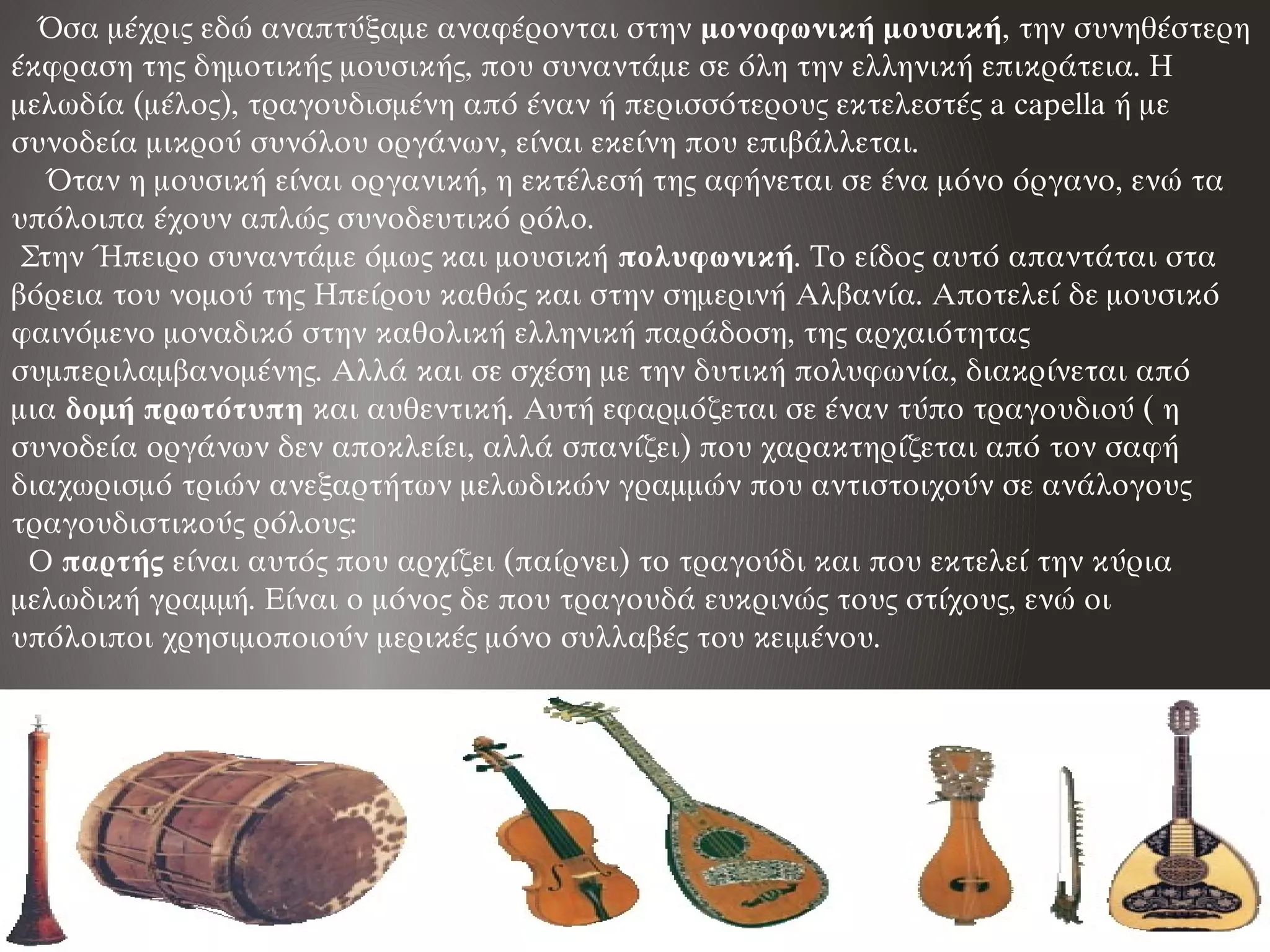    Όσα μέχρις εδώ αναπτύξαμε αναφέρονται στην μονοφωνική μουσική, την συνηθέστερη
έκφραση της δημοτικής μουσικής, που συναντάμε σε όλη την ελληνική επικράτεια. Η
μελωδία (μέλος), τραγουδισμένη από έναν ή περισσότερους εκτελεστές a capella ή με
συνοδεία μικρού συνόλου οργάνων, είναι εκείνη που επιβάλλεται.
    Όταν η μουσική είναι οργανική, η εκτέλεσή της αφήνεται σε ένα μόνο όργανο, ενώ τα
υπόλοιπα έχουν απλώς συνοδευτικό ρόλο. 
 Στην Ήπειρο συναντάμε όμως και μουσική πολυφωνική. Το είδος αυτό απαντάται στα
βόρεια του νομού της Ηπείρου καθώς και στην σημερινή Αλβανία. Αποτελεί δε μουσικό
φαινόμενο μοναδικό στην καθολική ελληνική παράδοση, της αρχαιότητας
συμπεριλαμβανομένης. Αλλά και σε σχέση με την δυτική πολυφωνία, διακρίνεται από
μια δομή πρωτότυπη και αυθεντική. Αυτή εφαρμόζεται σε έναν τύπο τραγουδιού ( η
συνοδεία οργάνων δεν αποκλείει, αλλά σπανίζει) που χαρακτηρίζεται από τον σαφή
διαχωρισμό τριών ανεξαρτήτων μελωδικών γραμμών που αντιστοιχούν σε ανάλογους
τραγουδιστικούς ρόλους:
  Ο παρτής είναι αυτός που αρχίζει (παίρνει) το τραγούδι και που εκτελεί την κύρια
μελωδική γραμμή. Είναι ο μόνος δε που τραγουδά ευκρινώς τους στίχους, ενώ οι
υπόλοιποι χρησιμοποιούν μερικές μόνο συλλαβές του κειμένου.
 