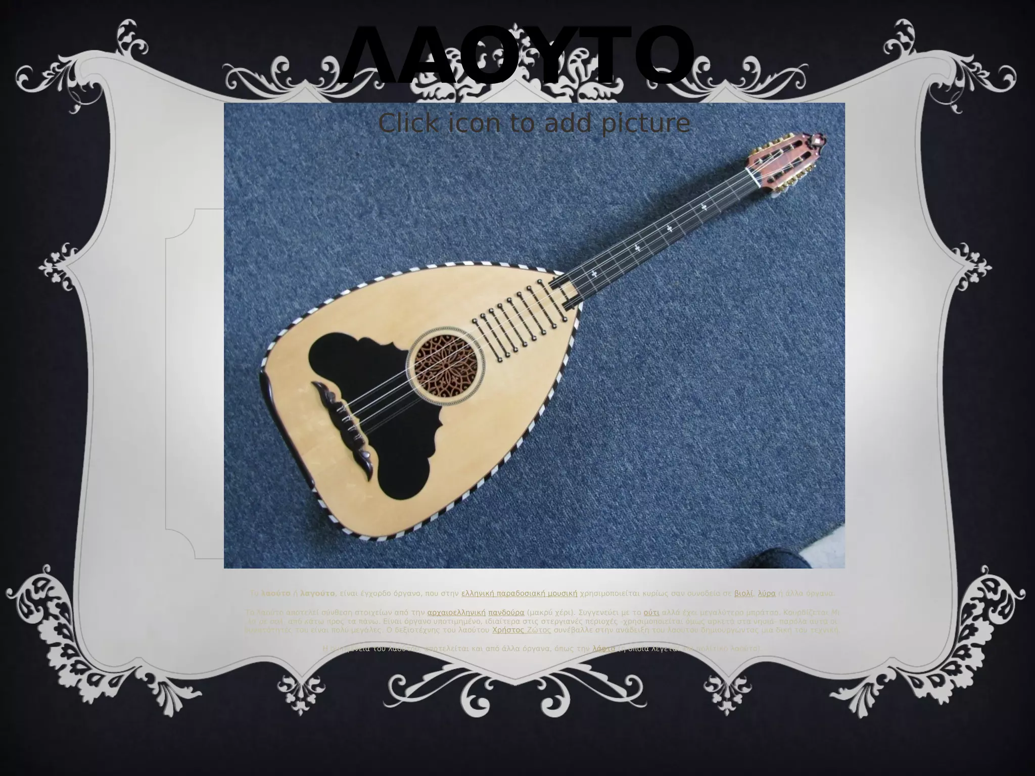 Click icon to add picture
Το λαούτο ή λαγούτο, είναι έγχορδο όργανο, που στην ελληνική παραδοσιακή μουσική χρησιμοποιείται κυρίως σαν συνοδεία σε βιολί, λύρα ή άλλα όργανα.
Το λαούτο αποτελεί σύνθεση στοιχείων από την αρχαιοελληνική πανδούρα (μακρύ χέρι). Συγγενεύει με το ούτι αλλά έχει μεγαλύτερο μπράτσο. Κουρδίζεται Μι
λα ρε σολ, από κάτω προς τα πάνω. Είναι όργανο υποτιμημένο, ιδιαίτερα στις στεργιανές περιοχές -χρησιμοποιείται όμως αρκετά στα νησιά- παρόλα αυτά οι
δυνατότητές του είναι πολύ μεγάλες. Ο δεξιοτέχνης του λαούτου Χρήστος Ζώτος συνέβαλλε στην ανάδειξη του λαούτου δημιουργώντας μια δική του τεχνική.
Η οικογένεια του λαούτου, αποτελείται και από άλλα όργανα, όπως την λάφτα (η οποία λέγεται και πολίτικο λαούτο).
ΛΑΟΥΤΟ
 