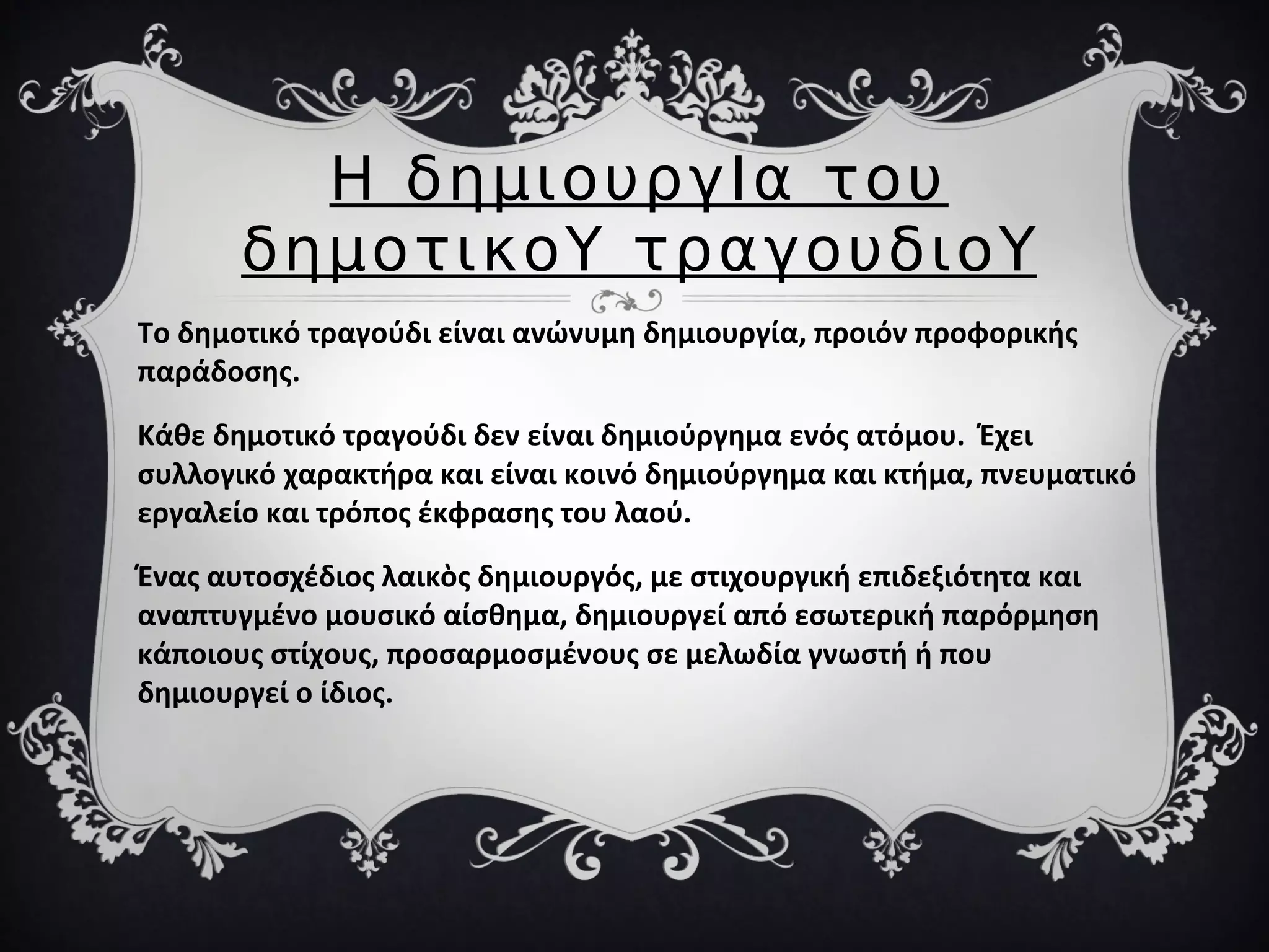 Η δημιουργΙα του
δημοτικοΥ τραγουδιοΥ
Το δημοτικό τραγούδι είναι ανώνυμη δημιουργία, προιόν προφορικής
παράδοσης.
Κάθε δημοτικό τραγούδι δεν είναι δημιούργημα ενός ατόμου. Έχει
συλλογικό χαρακτήρα και είναι κοινό δημιούργημα και κτήμα, πνευματικό
εργαλείο και τρόπος έκφρασης του λαού.
Ένας αυτοσχέδιος λαικὸς δημιουργός, με στιχουργική επιδεξιότητα και
αναπτυγμένο μουσικό αίσθημα, δημιουργεί από εσωτερική παρόρμηση
κάποιους στίχους, προσαρμοσμένους σε μελωδία γνωστή ή που
δημιουργεί ο ίδιος.
 