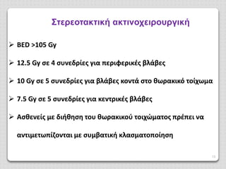 13
Στερεοτακτική ακτινοχειρουργική
 BED >105 Gy
 12.5 Gy σε 4 συνεδρίες για περιφερικές βλάβες
 10 Gy σε 5 συνεδρίες για βλάβες κοντά στο θωρακικό τοίχωμα
 7.5 Gy σε 5 συνεδρίες για κεντρικές βλάβες
 Ασθενείς με διήθηση του θωρακικού τοιχώματος πρέπει να
αντιμετωπίζονται με συμβατική κλασματοποίηση
 