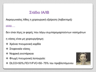 3
Στάδιο ΙΑ/ΙΒ
Ακρογωνιαίος λίθος η χειρουργική εξαίρεση (λοβεκτομή)
αλλά….
δεν είναι λίγες οι φορές που λόγω συμπαρομαρτούντων νοσημάτων
η νόσος είναι μη χειρουργήσιμη:
 Χρόνια πνευμονική καρδία
 Στεφανιαία νόσος
 Νεφρική ανεπάρκεια
 Φτωχή πνευμονική λειτουργία:
 DLCO<50%,FEV1/FVC<50- 75% του προβλεπόμενου
 