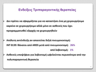 39
Ενδείξεις Τριπαραγοντικής θεραπείας
 Δεν πρέπει να εφαρμόζεται για να καταστήσει ένα μη χειρουργήσιμο
καρκίνο σε χειρουργήσιμο αλλά μόνο σε ασθενείς που έχει
προγραμματισθεί εξαρχής να χειρουργηθούν
 Απόλυτη αντένδειξη αν απαιτείται δεξιά πνευμονεκτομή:
IΝΤ 0139: θάνατοι από ARDS μετά από πνευμονεκτομή: 26%
από λοβεκτομή: 1%
 Ασθενείς υποψήφιοι για λοβεκτομή ωφελούνται περισσότερο από την
πολυπαραγοντική θεραπεία
 