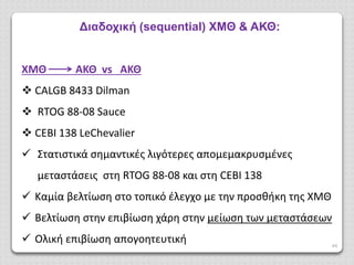 44
Διαδοχική (sequential) ΧΜΘ & ΑΚΘ:
ΧΜΘ ΑΚΘ vs ΑΚΘ
 CALGB 8433 Dilman
 RTOG 88-08 Sauce
 CEBI 138 LeChevalier
 Στατιστικά σημαντικές λιγότερες απομεμακρυσμένες
μεταστάσεις στη RTOG 88-08 και στη CEBI 138
 Καμία βελτίωση στο τοπικό έλεγχο με την προσθήκη της ΧΜΘ
 Βελτίωση στην επιβίωση χάρη στην μείωση των μεταστάσεων
 Ολική επιβίωση απογοητευτική
 