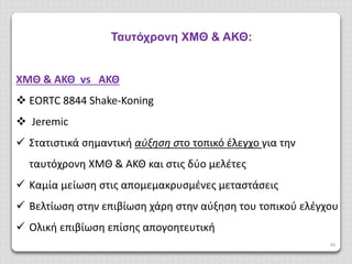 46
Ταυτόχρονη ΧΜΘ & ΑΚΘ:
ΧΜΘ & ΑΚΘ vs ΑΚΘ
 EORTC 8844 Shake-Koning
 Jeremic
 Στατιστικά σημαντική αύξηση στο τοπικό έλεγχο για την
ταυτόχρονη ΧΜΘ & ΑΚΘ και στις δύο μελέτες
 Καμία μείωση στις απομεμακρυσμένες μεταστάσεις
 Βελτίωση στην επιβίωση χάρη στην αύξηση του τοπικού ελέγχου
 Ολική επιβίωση επίσης απογοητευτική
 