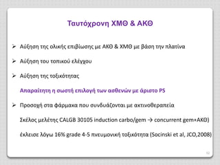 52
Ταυτόχρονη ΧΜΘ & ΑΚΘ
 Αύξηση της ολικής επιβίωσης με ΑΚΘ & ΧΜΘ με βάση την πλατίνα
 Αύξηση του τοπικού ελέγχου
 Αύξηση της τοξικότητας
Απαραίτητη η σωστή επιλογή των ασθενών με άριστο PS
 Προσοχή στα φάρμακα που συνδυάζονται με ακτινοθεαπεία
Σκέλος μελέτης CALGB 30105 induction carbo/gem → concurrent gem+ΑΚΘ)
έκλεισε λόγω 16% grade 4-5 πνευμονική τοξικότητα (Socinski et al, JCO,2008)
 