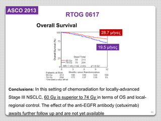 69
RTOG 0617
Overall Survival
Conclusions: In this setting of chemoradiation for locally-advanced
Stage III NSCLC, 60 Gy is superior to 74 Gy in terms of OS and local-
regional control. The effect of the anti-EGFR antibody (cetuximab)
awaits further follow up and are not yet available
28.7 μήνες
19.5 μήνες
ASCO 2013
 