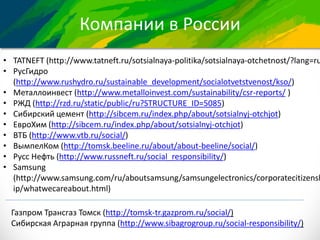 Компании в России
• TATNEFT (http://www.tatneft.ru/sotsialnaya-politika/sotsialnaya-otchetnost/?lang=ru
• РусГидро
(http://www.rushydro.ru/sustainable_development/socialotvetstvenost/kso/)
• Металлоинвест (http://www.metalloinvest.com/sustainability/csr-reports/ )
• РЖД (http://rzd.ru/static/public/ru?STRUCTURE_ID=5085)
• Сибирский цемент (http://sibcem.ru/index.php/about/sotsialnyj-otchjot)
• ЕвроХим (http://sibcem.ru/index.php/about/sotsialnyj-otchjot)
• ВТБ (http://www.vtb.ru/social/)
• ВымпелКом (http://tomsk.beeline.ru/about/about-beeline/social/)
• Русс Нефть (http://www.russneft.ru/social_responsibility/)
• Samsung
(http://www.samsung.com/ru/aboutsamsung/samsungelectronics/corporatecitizensh
ip/whatwecareabout.html)
Газпром Трансгаз Томск (http://tomsk-tr.gazprom.ru/social/)
Сибирская Аграрная группа (http://www.sibagrogroup.ru/social-responsibility/)
 