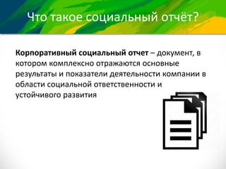 Что такое социальный отчёт?
Корпоративный социальный отчет – документ, в
котором комплексно отражаются основные
результаты и показатели деятельности компании в
области социальной ответственности и
устойчивого развития
 