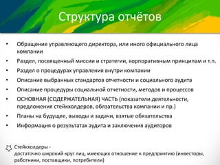 Структура отчётов
• Обращение управляющего директора, или иного официального лица
компании
• Раздел, посвященный миссии и стратегии, корпоративным принципам и т.п.
• Раздел о процедурах управления внутри компании
• Описание выбранных стандартов отчетности и социального аудита
• Описание процедуры социальной отчетности, методов и процессов
• ОСНОВНАЯ (СОДЕРЖАТЕЛЬНАЯ) ЧАСТЬ (показатели деятельности,
предложения стейкхолдеров, обязательства компании и пр.)
• Планы на будущее, выводы и задачи, взятые обязательства
• Информация о результатах аудита и заключения аудиторов
Стейкхолдеры -
достаточно широкий круг лиц, имеющих отношение к предприятию (инвесторы,
работники, поставщики, потребители)
 