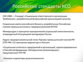 Российские стандарты КСО
CSR-2008 — Стандарт «Социальная ответственность организации.
Требования», разработанный Всероссийской организацией качества
Социальная хартия российского бизнеса, разработанная Российским
союзом промышленников и предпринимателей (РСПП)
Меморандум о принципах корпоративной социальной ответственности,
утвержденный Ассоциацией менеджеров России
Кодекс предпринимательской этики Торгово-промышленной палатой РФ
(ТПП РФ) «12 принципов ведения дел в России»
«Социальная отчётность предприятий и организаций, зарегистрированных
в Российской федерации. Методические рекомендации»,
предложенный ТПП РФ
«Базовые индикаторы результативности»
 