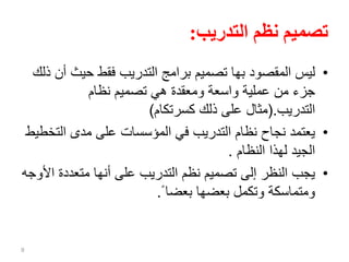 ‫التدريب‬ ‫نظم‬ ‫تصميم‬:
•‫حيث‬ ‫فقط‬ ‫التدريب‬ ‫برامج‬ ‫تصميم‬ ‫بها‬ ‫المقصود‬ ‫ليس‬‫ذلك‬ ‫أن‬
‫نظام‬ ‫تصميم‬ ‫هي‬ ‫ومعقدة‬ ‫واسعة‬ ‫عملية‬ ‫من‬ ‫جزء‬
‫التدريب‬(.‫كسرتكام‬ ‫ذلك‬ ‫على‬ ‫مثال‬)
•‫الت‬ ‫مدى‬ ‫على‬ ‫المؤسسات‬ ‫في‬ ‫التدريب‬ ‫نظام‬ ‫نجاح‬ ‫يعتمد‬‫خطيط‬
‫النظام‬ ‫لهذا‬ ‫الجيد‬.
•‫متعددة‬ ‫أنها‬ ‫على‬ ‫التدريب‬ ‫نظم‬ ‫تصميم‬ ‫إلى‬ ‫النظر‬ ‫يجب‬‫األوجه‬
ً ‫بعضا‬ ‫بعضها‬ ‫وتكمل‬ ‫ومتماسكة‬.
9
 