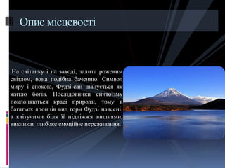 На світанку і на заході, залита рожевим
світлом, вона подібна баченню. Символ
миру і спокою, Фудзі-сан шанується як
житло богів. Послідовники синтоїзму
поклоняються красі природи, тому в
багатьох японців вид гори Фудзі навесні,
з квітучими біля її підніжжя вишнями,
викликає глибоке емоційне переживання.
Опис місцевості
 