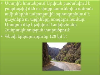 • Ստորին հոսանքում Արփան բաժանվում է
բազմաթիվ մեծ ու փոքր առուների և ամռան
ամիսներին ամբողջովին օգտագործվում է
դաշտերն ու այգիները ոռոգելու համար:
Արաքսի մեջ է թփվում Նախիջևանի
Հանրապետության տարածքում։
• Գետի երկարությունը 128 կմ է։
 